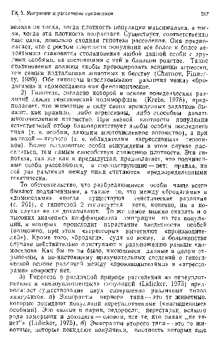 То обстоятельство, что разбредающиеся особи чаще всего бывают подчиненными, а также то, что между «бродягами» и «домоседами» иногда существуют генетические различия (с. 261), с гипотезой 2 согласуется — хотя, конечно, ни в коем случае ее не доказывают. То же самое можно сказать и о высоких значениях коэффициентов эмиграции из тех популяций, в которых происходит нарастание численности особей (возможно, при этом «агрессоры» вытесняют «производителей»), Кроме того, «бродяги», судя по всему, в большинстве случаев действительно приступают к размножению раньше «домоседов». Как бы то ни было, имеющиеся данные в целом отрывочны, а по-настоящему вразумительных сведений о генетической основе различий между «производителями» и «агрессорами» попросту нет.