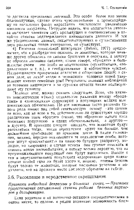 Подводя итог, можно сказать следующее. Ясно, что какие-то поведенческие и(или) социальные различия между «бродягами» и «домоседами» существуют в популяциях мелких млекопитающих обязательно. Но вот насколько часто различия такого рода имеют под собой генетическую основу — это совсем не ясно, как не ясно и то, действительно ли существуют хорошо различимые типы «бродяг» (такие, что «бродяги» одного типа покидают популяцию в одних обстоятельствах, а другого — в других). В принципе следует ожидать, что животные будут расселяться тогда, когда переселение сулит им больше, чем дальнейшее пребывание на прежнем месте. В таком положении, видимо, нередко оказываются те подчиненные особи, которые могут «рассчитывать» на какое-то будущее (например, молодые, но здоровые): в случае исхода они сумеют отыскать и освоить новые местообитания, а потому весьма вероятно, что из приумножающихся популяции они будут выселяться. Вместе с тем в переуплотненных популяциях «здоровяков» среди подчиненных особей едва ли будет много и, видимо, готовы бежать будут только те животные, которые настолько угнетены и подавлены, что на прежнем месте попросту обречены на гибель.