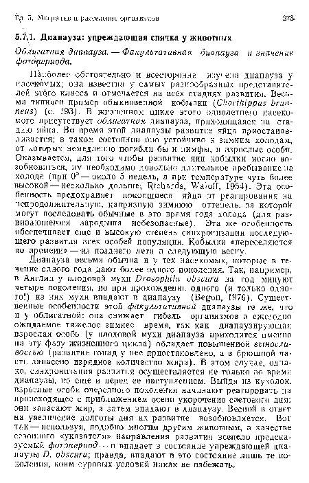 Диапауза весьма обычна и у тех насекомых, которые в течение одного года дают более одного поколения. Так, например, в Англии у плодовой мухи Drosophila obscura за год минуют четыре поколения, но при прохождении одного (и только одного!) из них мухи впадают в диапаузу (Begon, 1976). Существенные особенности этой факультативной диапаузы те же, что и у облигатной: она снижает гибель организмов в ежегодно ожидаемое тяжелое зимнее время, так как диапаузирующая взрослая особь (у плодовой мухи диапауза приходится именно на эту фазу жизненного цикла) обладает повышенной выносливостью (развитие гонад у нее приостановлено, а в брюшной части запасено изрядное количество жира). В этом случае, однако, синхронизация развития осуществляется не только во время диапаузы, но еще и перед ее наступлением. Выйдя из куколок, взрослые особи очередного поколения начинают реагировать на происходящее с приближением осени укорочение светового дня: они запасают жир, а затем впадают в диапаузу. Весной в ответ на увеличение долготы дня их развитие возобновляется. Вот так — используя, подобно многим другим животным, в качестве сезонного «указателя» направления развития всецело предсказуемый фотопериод — и впадает в состояние упреждающей диапаузы D. obscura; правда, впадают в это состояние лишь те поколения, коим суровых условий никак не избежать.