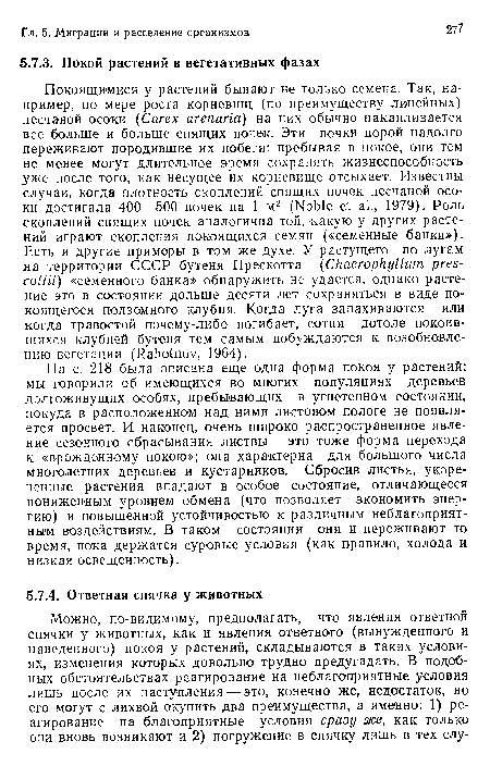 На с. 218 была описана еще одна форма покоя у растений: мы говорили об имеющихся во многих популяциях деревьев долгоживущих особях, пребывающих в угнетенном состоянии, покуда в расположенном над ними листовом пологе не появляется просвет. И наконец, очень широко распространенное явление сезонного сбрасывания листвы — это тоже форма перехода к «врожденному покою»; она характерна для большого числа многолетних деревьев и кустарников. Сбросив листья, укорененные растения впадают в особое состояние, отличающееся пониженным уровнем обмена (что позволяет экономить энергию) и повышенной устойчивостью к различным неблагоприятным воздействиям. В таком состоянии они и переживают то время, пока держатся суровые условия (как правило, холода и низкая освещенность).