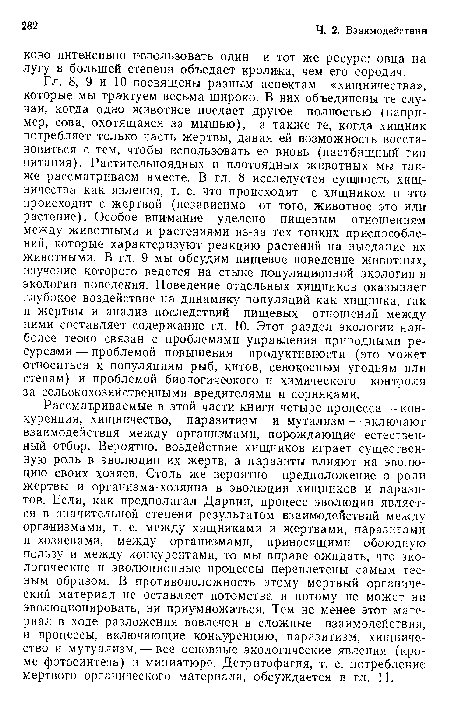 Гл. 8, 9 и 10 посвящены разным аспектам «хищничества», которые мы трактуем весьма широко. В них объединены те случаи, когда одно животное поедает другое полностью (например, сова, охотящаяся за мышью), а также те, когда хищник потребляет только часть жертвы, давая ей возможность восстановиться с тем, чтобы использовать ее вновь (пастбищный тип питания). Растительноядных и плотоядных животных мы также рассматриваем вместе. В гл. 8 исследуется сущность хищничества как явления, т. е. что происходит с хищником и что происходит с жертвой (независимо от того, животное это или растение). Особое внимание уделено пищевым отношениям между животными и растениями из-за тех тонких приспособлений, которые характеризуют реакцию растений на выедание их животными. В гл. 9 мы обсудим пищевое поведение животных, изучение которого ведется на стыке популяционной экологии и экологии поведения. Поведение отдельных хищников оказывает глубокое воздействие на динамику популяций как хищника, так и жертвы и анализ последствий пищевых отношений между ними составляет содержание гл. 10. Этот раздел экологии наиболее тесно связан с проблемами управления природными ресурсами — проблемой повышения продуктивности (это может относиться к популяциям рыб, китов, сенокосным угодьям или степям) и проблемой биологичеакого и химического контроля за сельскохозяйственными вредителями и сорняками.