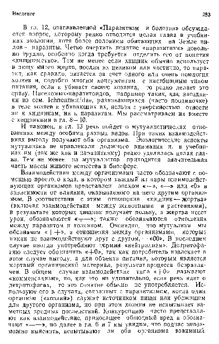 В гл. 12, озаглавленной «Паразитизм и болезни» обсуждается вопрос, которому редко отводится целая глава в учебниках экологии, хотя более половины обитающих на Земле видов — паразиты. Четко очертить понятие «паразитизм» довольно трудно, особенно когда требуется отделить его от понятия «хищничсство». Тем не менее если хищник обычно использует в пищу много жертв, поедая их целиком или частично, то паразит, как правило, питается за счет одного или очень немногих хозяев и, подобно многим консументам с пастбищным типом питания, если и убивает своего хозяина, то редко делает это сразу. Насекомых-паразитоидов, например таких, как наездники из сем. 1с1тешпотс1ае, развивающихся (часто поодиночке) в теле хозяев и убивающих их, нельзя с уверенностью отнести ни к хищникам, ни к паразитам. Мы рассматриваем их вместе с хищниками в гл. 8—10.