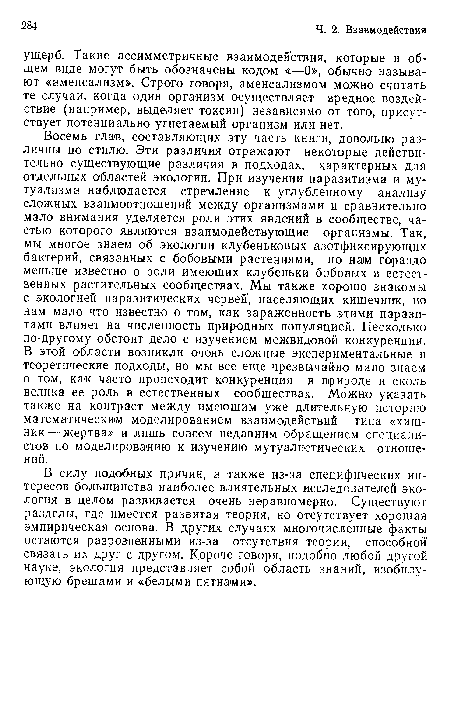 Восемь глав, составляющих эту часть книги, довольно различны по стилю. Эти различия отражают некоторые действительно существующие различия в подходах, характерных для отдельных областей экологии. При изучении паразитизма и мутуализма наблюдается стремление к углубленному анализу сложных взаимоотношений между организмами и сравнительно мало внимания уделяется роли этих явлений в сообществе, частью которого являются взаимодействующие организмы. Так, мы многое знаем об экологии клубеньковых азотфиксирующих бактерий, связанных с бобовыми растениями, но нам гораздо меньше известно о роли имеющих клубеньки бобовых в естественных растительных сообществах. Мы также хорошо знакомы с экологией паразитических червей, населяющих кишечник, но нам мало что известно о том, как зараженность этими паразитами влияет на численность природных популяцией. Несколько по-другому обстоит дело с изучением межвидовой конкуренции. В этой области возникли очень сложные экспериментальные и теоретические подходы, но мы все еще чрезвычайно мало знаем о том, как часто происходит конкуренция в природе и сколь велика ее роль в естественных сообществах. Можно указать также на контраст между имеющим уже длительную историю математическим моделированием взаимодействий типа «хищник— жертва» и лишь совсем недавним обращением специалистов по моделированию к изучению мутуалистических отношений.