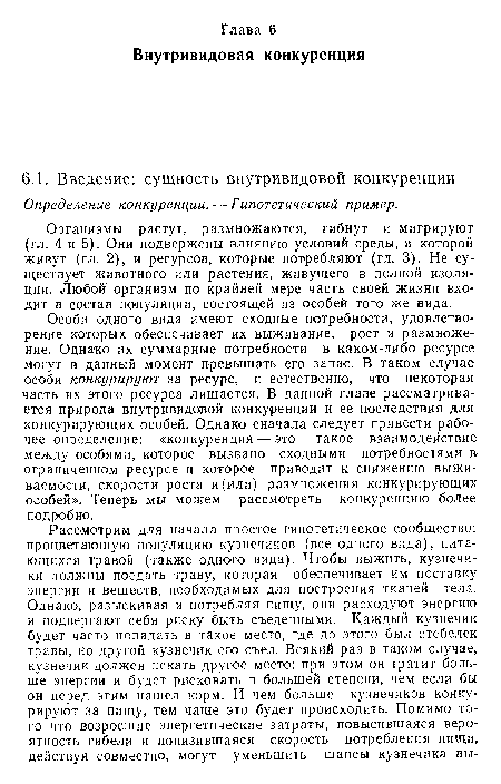 Особи одного вида имеют сходные потребности, удовлетворение которых обеспечивает их выживание, рост и размножение. Однако их суммарные потребности в каком-либо ресурсе могут в данный момент превышать его запас. В таком случае особи конкурируют за ресурс, и естественно, что некоторая часть их этого ресурса лишается. В данной главе рассматривается природа внутривидовой конкуренции и ее последствия для конкурирующих особей. Однако сначала следует привести рабочее определение: «конкуренция — это такое взаимодействие между особями, которое вызвано сходными потребностями в ограниченном ресурсе и которое приводит к снижению выживаемости, скорости роста и (или) размножения конкурирующих особей». Теперь ,мы можем рассмотреть конкуренцию более подробно.