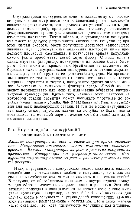 Внутривидовая конкуренция ведет к зависимому от плотности увеличению смертности или к зависимому от плотности снижению рождаемости; эти процессы могут слабо влиять (неполная компенсация), приводить к значительному снижению (сверхкомпенсация) или уравновешивать (точная компенсация) изменение плотности. Таким образом, внутривидовая конкуренция имеет тенденцию регулировать численность популяции; при этом чистая скорость роста популяции достигает наибольшего значения при промежуточных величинах плотности ниже предельной плотности насыщения; в результате кривая популяционного роста приобретает сигмоидную форму. Однако если в одних случаях (например, конкуренция на основе более быстрого роста среди прикрепленных организмов на скалистом побережье) такая внутривидовая конкуренция отчетливо выражена, то в других обнаружить ее чрезвычайно трудно. На организмы влияют не только конкуренты того же вида, но также хищники, паразиты и жертвы, конкуренты других видов и многие физические и химические факторы среды. Любой из них может перевешивать или мешать выявлению эффектов внутривидовой конкуренции. Кроме того, влияние этих факторов на некоторой стадии развития может понижать плотность до гораздо более низкого уровня, чем предельная плотность насыщения для всех последующих стадий. И тем не менее внутривидовая конкуренция, вероятно, влияет на популяцию большинства организмов, по меньшей мере в течение хотя бы одной из стадий их жизненного цикла.