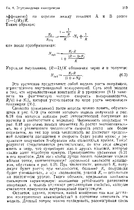 Свойства приведенной выше модели можно понять, обратившись к рис. 6.19 (на основе которого модель получена) и рис. 6.18 (на котором показан рост гипотетической популяции во времени в соответствии с моделью). Численность популяции на рис. 6.18 при очень низких значениях Nt растет экспоненциально, но с увеличением численности скорость роста все более снижается, до тех пор пока численность не достигнет предельной плотности насыщения и скорость будет равна нулю; в результате получается Э-образная или сигмоидная кривая. Такой результат представляется реалистичным, но при этом следует иметь в виду, что существует много других моделей, которые также дают подобную кривую. Преимущество уравнения (6.3) в его простоте. Для того чтобы лучше понять поведение модели вблизи точки, соответствующей предельной плотности насыщения, обратимся к рис. 6.19. При численности, меньшей К, популяция будет расти; при численности, большей К, популяция будет уменьшаться, а при численности, равной К, — оставаться на постоянном уровне. Таким образом, предельная плотность насыщения характеризует положение устойчивого равновесия популяции, а модель отражает регуляторные свойства, которые считаются присущими внутривидовой конкуренции.