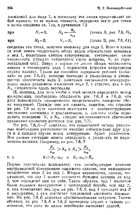 Первое неравенство показывает, что ингибирующее влияние внутривидовой конкуренции выражено сильнее, чем межвидовое воздействие вида 2 на вид 1. Второе неравенство, однако, показывает, что вид 1 может оказывать большее влияние на вид 2, чем последний сам на себя. Таким образом, вид 1 является более сильным конкурентом в межвидовой борьбе, чем вид 2; и, как показывают векторы на рис. 7.8, Л, вид 1 приводит вид 2 к вымиранию, а сам достигает предельной плотности насыщения. На рис. 7.8, £ показана противоположная ситуация. Таким образом, на рис. 7.8, Л и 7.8,Б приведены случаи с такими условиями, что один из видов неизбежно вытесняет другой.