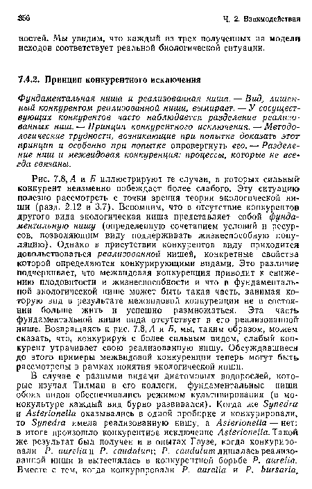 А и Б иллюстрируют те случаи, в которых сильный конкурент неизменно побеждает более слабого. Эту ситуацию полезно рассмотреть с точки зрения теории экологической ниши (разд. 2.12 и 3.7). Вспомним, что в отсутствие конкурентов другого вида экологическая ниша представляет собой фундаментальную нишу (определенную сочетанием условий и ресурсов, позволяющим виду поддерживать жизнеспособную популяцию). Однако в присутствии конкурентов виду приходится довольствоваться реализованной нишей, конкретные свойства которой определяются конкурирующими видами. Это различие подчеркивает, что межвидовая конкуренция приводит к снижению плодовитости и жизнеспособности и что в фундаментальной экологической нише может быть такая часть, занимая которую вид в результате межвидовой конкуренции не в состоянии больше жить и успешно размножаться. Эта часть фундаментальной ниши вида отсутствует в его реализованной нише. Возвращаясь к рис. 7.8, Л и Б, мы, таким образом, можем сказать, что, конкурируя с более сильным видом, слабый конкурент утрачивает свою реализованную нишу. Обсуждавшиеся до этого примеры межвидовой конкуренции теперь могут быть рассмотрены в рамках понятия экологической ниши.