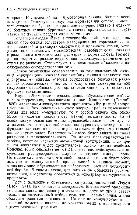 Второе объяснение — «эволюционно обусловленное избегание конкуренции», называемое также Коннеллом (Connell, 1980) «призраком конкурентного прошлого» (the gost of competition past). Это положение в свою очередь требует объяснения. Когда два вида конкурируют, то у особей одного «ли обоих видов снижается плодовитость и (или) выживаемость. Такие особи могут оказаться менее приспособленными, чем другие, а именно те, которые избежали конкуренции, потому что их фундаментальная ниша не перекрывалась с фундаментальной нишей других видов. Естественный отбор будет влиять на такие различия в приспособленности. Он может благоприятствовать особям, которые избежали межвидовой конкуренции, и со временем популяция будет представлена только такими особями. Конечно, это происходит не всегда: постоянно действующая конкуренция распространена широко и играет важную роль. Но может случиться так, что любое разделение ниш будет обусловлено не конкуренцией, происходящей в данный момент, а эволюционно обусловленным избеганием прошлой конкурентной борьбы. В таком случае, для того чтобы объяснить расхождение ниш, необходимо обратиться к «призраку конкурентного прошлого».