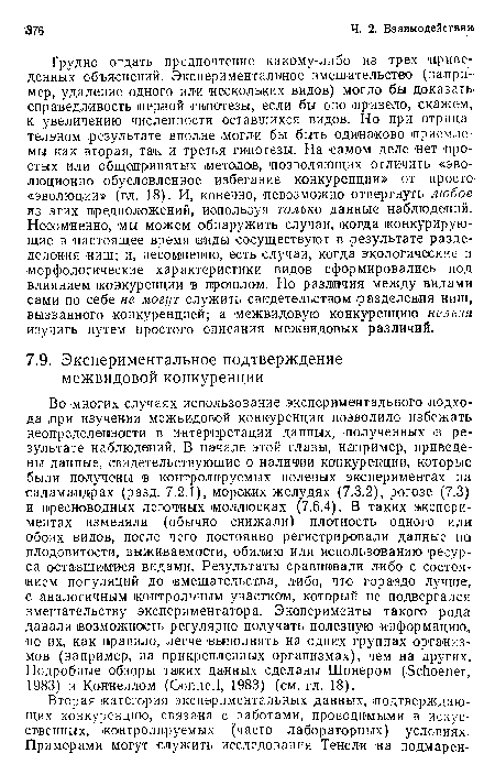 Трудно отдать предпочтение какому-либо из трех приведенных объяснений. Экспериментальное вмешательство (например, удаление одного ил« нескольких видов) .могло бы доказать справедливость ¡первой гипотезы, если бы оно привело, скажем, к увеличению численности оставшихся видов. Но при отрицательном результате вполне могли -бы быть одинаково приемлемы как вторая, так и третья гипотезы. На самом деле нет простых или общепринятых ¡методов, позволяющих отличить «эво-люционно обусловленное избегание конкуренции» от просто «эволюции» (гл. 18). И, конечно, невозможно отвергнуть любое из этих предположений, используя только данные наблюдений. Несомненно, мы можем обнаружить случаи, когда конкурирующие в настоящее время виды сосуществуют в результате разде-деления ниш; и, несомненно, есть случаи, когда экологические и ■морфологические характеристики видов сформировались под влиянием ¡конкуренции в ¡прошлом. Но различия между видами сами по себе не могут служить свидетельством разделения ниш, вызванного конкуренцией; а межвидовую конкуренцию нельзя изучить путем простого описания межвидовых различий.