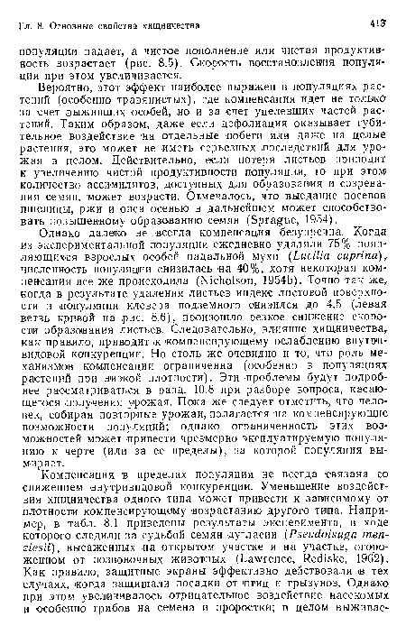 Вероятно, этот эффект наиболее выражен в популяциях растений (особенно травянистых), где компенсация идет не только за счет выживших особей, но и за счет уцелевших частей растений. Таким образом, даже если дефолиация оказывает губительное воздействие на отдельные побеги или даже на целые растения, это может >не иметь серьезных .последствий для урожая в целом. Действительно, если потеря листьев приводит к увеличению чистой ¡продуктивности ¡популяции, то при этом количество ассимилятов, доступных для образования и созревания семян, ¡может возрасти. Отмечалось, что выедание посевов пшеницы, ржи и овса осенью ¡в дальнейшем может способствовать повышенному образованию семян (Sprague, 1954).