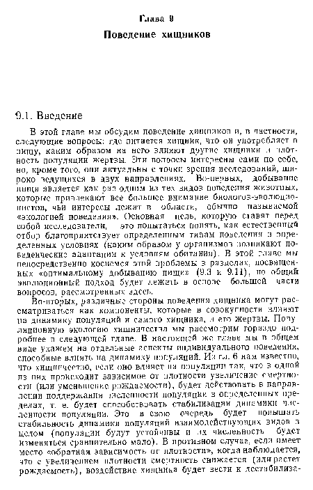 В этой главе мы обсудим поведение хищников и, в частности, следующие вопросы: где питается хищник, что он употребляет в пищу, каким образом на него влияют другие хищники и плотность популяции жертвы. Эти вопросы интересны сами по себе, но, кроме того, они актуальны с точки зрения исследований, широко ведущихся в двух направлениях. Во-первых, добывание пищи является как раз одним из тех видов поведения животных, которые привлекают все большее внимание биологов-эволюцио-нистов, чьи интересы лежат в области, обычно называемой «экологией поведения». Основная цель, которую ставят перед собой исследователи, — это попытаться понять, как естественный отбор благоприятствует определенным типам поведения в определенных условиях (каким образом у организмов возникают поведенческие адаптации к условиям обитания). В этой главе мы непосредственно коснемся этой проблемы в разделах, посвященных «оптимальному добыванию пищи» (9.3 и 9.11), но общий эволюционный подход будет лежать в основе большей части вопросов, рассмотренных здесь.