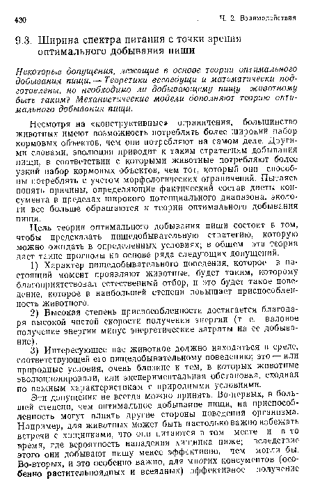 Несмотря на «конструктивные» ограничения, большинство животных имеют возможность потреблять более широкий набор кормовых объектов, чем они потребляют на самом деле. Другими словами, эволюция приводит к таким стратегиям добывания пищи, в соответствии с которыми животные потребляют более узкий набор кормовых объектов, чем тот, который они способны потреблять с учетом морфологических ограничений. Пытаясь понять причины, определяющие фактический состав диеты кон-сумента в пределах широкого потенциального диапазона, экологи все больше обращаются к теории оптимального добывания пищи.