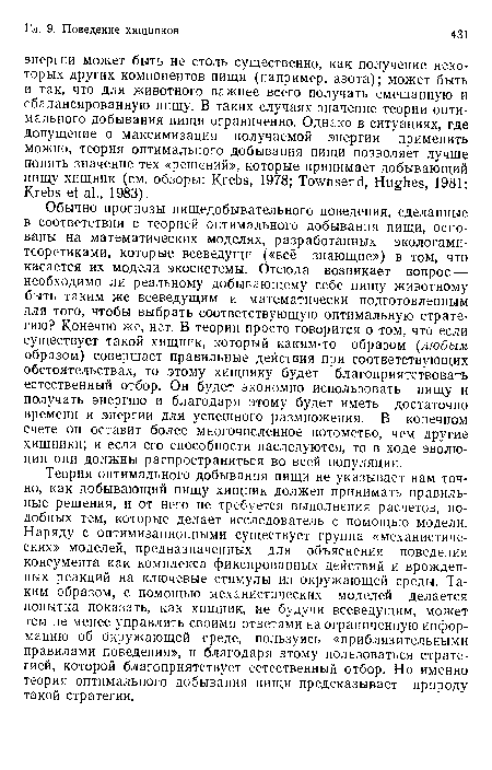 Теория оптимального добывания пищи не указывает нам точно, как добывающий пищу хищник должен принимать правильные решения, и от него не требуется выполнения расчетов, подобных тем, которые делает исследователь с помощью модели. Наряду с оптимизационными существует группа «механистических» моделей, предназначенных для объяснения поведения консумента как комплекса фиксированных действий и врожденных реакций на ключевые стимулы из окружающей среды. Таким образом, с помощью механистических моделей делается попытка показать, как хищник, не будучи всеведущим, может тем не менее управлять своими ответами на ограниченную информацию об окружающей среде, пользуясь «приблизительными правилами поведения», и благодаря этому пользоваться стратегией, которой благоприятствует естественный отбор. Но именно теория оптимального добывания пищи предсказывает природу такой стратегии.