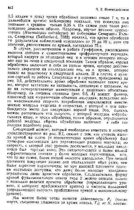 В случае, рассмотренном в работе Гриффитса, расхождение величин связано с существованием «рефрактерного периода», который следует за откладкой яиц и в течение которого наездник еще не готов к следующей откладке. Таким образом, «время обработки» включает в себя не только время, которое действительно затрачено на откладывание яиц, но и время, которое пошло на подготовку к следующей кладке. И в случае с кули-ком-сорокой из работы Сазерленда и в случаях, приведенных на рис. 9.6, действительное время обработки включает также время, которое затрачено на активность, связанную с питанием, но не на непосредственные манипуляции с пищевыми объектами. Например, на личинок стрекозы (рис. 9.6, А) влияет фактор, известный как «ограничение объемом желудка»; вследствие этого максимальная скорость потребления определяется вместимостью желудка хищника и скоростью, с которой в нем освобождается место для следующих порций пищи. Это, однако, можно расценивать как скорость, с которой желудок «обрабатывает» пищу, и время обработки, таким образом, определяется работой желудка. «Время обработки» включает в себя все явления подобного рода.