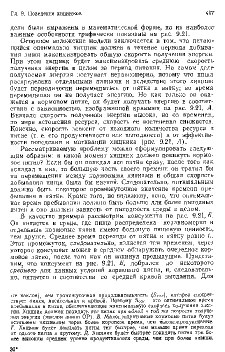 Основное положение модели заключается в том, что питающийся оптимально хищник должен в течение периода добывания пищи максимизировать общую скорость получения энергии. При этом хищник будет максимизировать среднюю скорость получения энергии в целом за период питания. На самом деле получаемая энергия поступает неравномерно, потому что пища распределена отдельными пятнами и вследствие этого хищник будет периодически перемещаться от пятна к пятну; во время перемещения он не получает энергию. Но как только он окажется в кормовом пятне, он будет получать энергию в соответствии с зависимостью, изображенной кривыми на рис. 9.21, А. Вначале скорость получения энергии высока, но со временем, по мере истощения ресурса, скорость ее постепенно снижается. Конечно, скорость зависит от исходного количества ресурса в пятне (т. е. его продуктивности или выгодности) и от эффективности поведения и мотивации хищника (рис. 9.21, А).