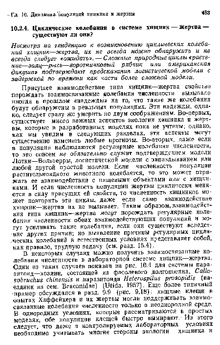 Присущее взаимодействие типа хищник—жертва свойство порождать взаимосвязанные колебания численности вызывало иногда в прошлом «надежды» на то, что такие же колебания будут обнаружены в реальных популяциях. Эти надежды, однако, следует сразу же умерить по двум соображениям. Во-первых, существует много важных аспектов экологии хищника и жертвы, которые в разработанных моделях пока не учтены; однако, как мы увидим в следующих разделах, эти аспекты могут существенно изменить любые прогнозы. Во-вторых, даже если в популяции наблюдаются регулярные колебания численности, то эго совсем не обязательно служит подтверждением модели Лотки—Вольтерры, логистической модели с запаздыванием или любой другой простой модели. Если численность популяции растительноядного животного колеблется, то это может отражать ее взаимодействия с пищевыми объектами или с хищниками. И если численность популяции жертвы циклически, меняется в силу присущих ей свойств, то численность хищников может повторять эти циклы, даже если само взаимодействие хищник—жертва их не вызывает. Таким образом, взаимодействия типа хищник—жертва могут порождать регулярные колебания численности обеих взаимодействующих популяций и могут усиливать такие колебания, если они существуют вследствие других причин; но выявление причины регулярных циклических колебаний в естественных условиях представляет собой, как правило, трудную задачу (см. разд. 15.4).