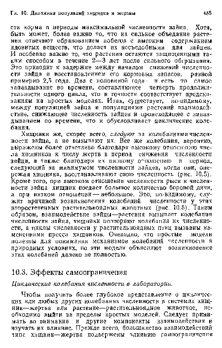 Хищники же, скорее всего, следуют за колебаниями численности зайца, а не вызывают их. Все же колебания, вероятно, выражены более отчетливо благодаря высокому отношению числа хищников к числу жертв в период снижения численности зайца, а также благодаря их низкому отношению в период, следующий за минимумом численности зайцев, когда они, опережая хищника, восстанавливают свою численность (рис. 10.5). Кроме того, при высоком отношении численности рыси к численности зайца хищник поедает большое количество боровой дичи, а при низком отношении — небольшое. Это, по-видимому, служит причиной возникновения колебаний численности у этих второстепенных растительноядных животных (рис. 10.5). Таким образом, взаимодействие зайцы—растения вызывает колебания численности зайца, хищники повторяют колебания их численности, а циклы численности у растительноядных птиц вызваны изменениями пресса хищников. Очевидно, что простые модели полезны для понимания механизмов колебаний численности в природных условиях, но эти модели объясняют возникновение этих колебаний далеко не полностью.