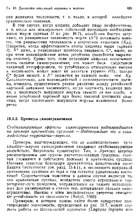 В том случае, когда хищник добывает пищу неэффективно, т е. когда для поддержания небольшой популяции необходимо много жертв (кривая // на рис. 10.7), колебания быстро затухают, но равновесная численность жертв (N ) ненамного меньше, чем равновесная численность в отсутствие хищников (Kn). Напротив, когда эффективность охоты хищника выше (кривая /), N ниже, а равновесная плотность хищников, С , выше, но при этом взаимодействие менее устойчиво (колебания выражены сильнее). Кроме того, если популяция хищника испытывает очень сильное самоограничение, что может быть следствием взаимной интерференции, то устойчивость относительно высока и численность может вовсе не меняться (кривая III); только С будет низкой, a N окажется не намного ниже, чем Kn-Следовательно, для взаимодействий с самоограничением должно, очевидно, существовать резкое различие между устойчивой картиной динамики численности, когда плотность хищника низка, а численность популяции жертвы зависит от нее слабо, и менее устойчивой картиной при более высокой плотности хищника, когда численность популяции жертвы изменяется более резко.