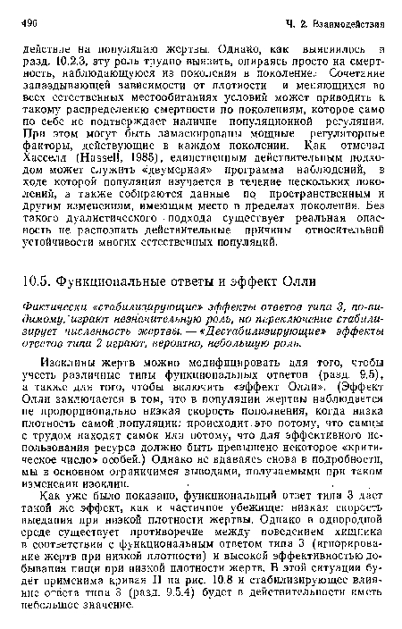 Как уже было показано, функциональный ответ типа 3 дает такой же эффект, как и частичное убежище: низкая скорость выедания при низкой плотности жертвы. Однако в однородной среде существует противоречие между поведением хищника в соответствии с функциональным ответом типа 3 (игнорирование жертв при низкой плотности) и высокой эффективностью добывания пищи при низкой плотности жертв. В этой ситуации будет применима кривая II на рис. 10.8 и стабилизирующее влияние ответа типа 3 (разд. 9.5.4) будет в действительности иметь небольшое значение.