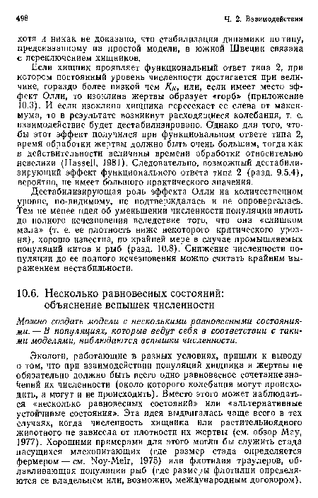 Если хищник проявляет функциональный ответ типа 2, при котором постоянный уровень численности достигается при величине, гораздо более низкой чем Кн, или, если имеет место эффект Олли, то изоклина жертвы образует «горб» (приложение 10.3). И если изоклина хищника пересекает ее слева от максимума, то в результате возникнут расходящиеся колебания, т. е. взаимодействие будет дестабилизировано. Однако для того, чтобы этот эффект получился при функциональном ответе типа 2, время обработки жертвы должно быть очень большим, тогда как в действительности величины времени обработки относительно невелики (Hassell, 1981). Следовательно, возможный дестабилизирующий эффект функционального ответа типа 2 (разд. 9.5.4), вероятно, не имеет большого практического значения.