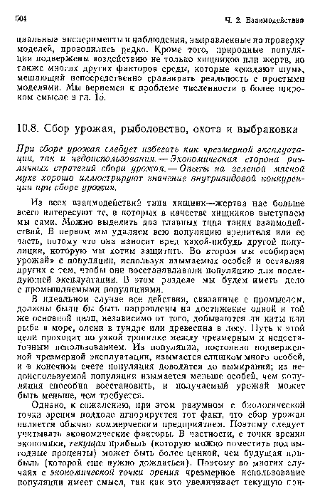 Из всех взаимодействий типа хищник—жертва нас больше всего интересуют те, в которых в качестве хищников выступаем мы сами. Можно выделить два главных типа таких взаимодействий. В первом мы удаляем всю популяцию вредителя или ее часть, потому что она наносит вред какой-нибудь другой популяции, которую мы хотим защитить. Во втором мы «собираем урожай» с популяции, используя изымаемых особей и оставляя других с тем, чтобы они восстанавливали популяцию для последующей эксплуатации. В этом разделе мы будем иметь дело с промышляемыми популяциями.