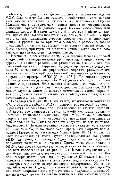 Несмотря на все сказанное выше, в течение многих лет этой концепцией руководствовались при управлении природными ресурсами в таких отраслях, как рыболовство, лесное хозяйство, охотничий промысел. Например, до недавнего времени существовало 39 организаций по управлению морским рыболовством, каждая из которых при установлении соглашения действовала, опираясь на критерий МПУ (С1агк, 1981). Во многих других сферах деятельности концепция МПУ до сих пор остается руководящим принципом. Этот подход безусловно сопряжен с риском, ио его не следует считать совершенно бесполезным; МПУ может служить одним из важных компонентов схемы управления при условии тщательной оценки и соблюдения определенной осторожности (см. ниже).