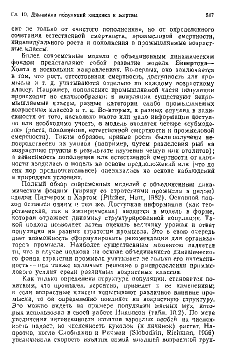 Полный обзор современных моделей с объединенным динамическим фондом (наряду со стратегиями промысла в целом) сделан Питчером и Хартом (Pitcher, Hart, 1982). Основной подход остается одним и тем же. Доступная информация (как теоретическая, так и эмпирическая) вводится в модель в форме, которая отражает динамику структурированной популяции. Такой подход позволяет затем оценить величину урожая и ответ популяции на разные стратегии промысла. Это в свою очередь дает возможность сформулировать рекомендации для организа торов промысла. Наиболее существенным моментом является то, что в случае подхода на основе объединенного динамического фонда стратегия промысла учитывает не только его интенсивность— она также включает решение о распределении промыслового усилия среди различных возрастных классов.