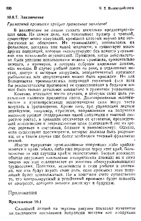 Конечно, возникает много случаев, в которых сама цель управления является предметом спора. Долговременные экологические и кратковременные экономические цели могут часто вступать в противоречие. Кроме того, при управлении лесным хозяйством, например, стратегия, направленная на получение высокого урожая (поддержание одной популяции с высокой скоростью роста), в принципе отличается от стратегии, преследующей эстетические и рекреационные цели (смешанный лес из зрелых деревьев в состоянии, близком к равновесному). Однако, если существуют противоречия, которые должны быть разрешены, то в таком случае еще более необходим твердый фундамент знаний.