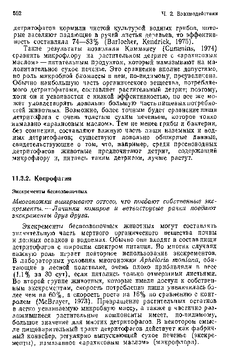 Такие результаты позволили Камминсу (Cummins, 1974) сравнить микрофлору на растительном детрите с «арахисовым маслом» — питательным продуктом, который намазывают на малопитательное сухое печенье. Это сравнение вполне допустимо, но роль микробной биомассы в нем, по-видимому, преувеличена. Обычно наибольшую часть органического вещества, потребляемого детритофагами, составляет растительный детрит; поэтому, хотя он и усваивается с низкой эффективностью, но все же может удовлетворять довольно большую часть пищевых потребностей животных. Возможно, более точным будет сравнение пищи детритофага с очень толстым сухим печеньем, которое тонко намазано «арахисовым маслом». Тем не менее грибы и бактерии, <без сомнения, составляют важную часть пищи наземных и вод-;ных детритофагов; существуют довольно обширные данные, свидетельствующие о том, что, например, среди пресноводных детритофагов животные предпочитают детрит, содержащий микрофлору и, питаясь таким детритом, лучше растут.