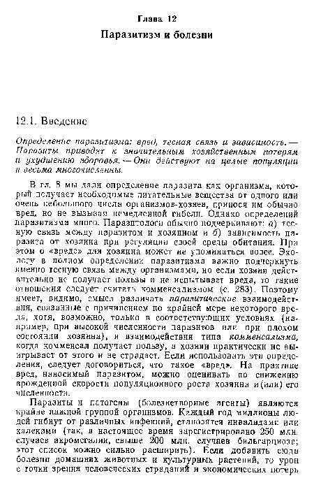 В гл. 8 мы дали определение паразита как организма, который получает необходимые питательные вещества от одного или очень небольшого числа организмов-хозяев, принося им обычно вред, но не вызывая немедленной гибели. Однако определений паразитизма много. Паразитологи обычно подчеркивают: а) тесную связь между паразитом и хозяином и б) зависимость паразита от хозяина при регуляции своей среды обитания. При этом о «вреде» для хозяина может не упоминаться вовсе. Экологу в полном определении паразитизма важно подчеркнуть именно тесную связь между организмами, но если хозяин действительно не получает пользы и не испытывает вреда, то такие отношения следует считать комменсализмом (с. 283). Поэтому имеет, видимо, смысл различать паразитические взаимодействия, связанные с причинением по крайней мере некоторого вреда, хотя, возможно, только в соответствующих условиях (например, при высокой численности паразитов или при плохом состоянии хозяина), и взаимодействия типа комменсализма, когда комменсал получает пользу, а хозяин практически не выигрывает от этого и не страдает. Если использовать эти определения, следует договориться, что такое «вред». На практике вред, наносимый паразитом, можно оценивать по снижению врожденной скорости популяционного роста хозяина и(или) его численности.