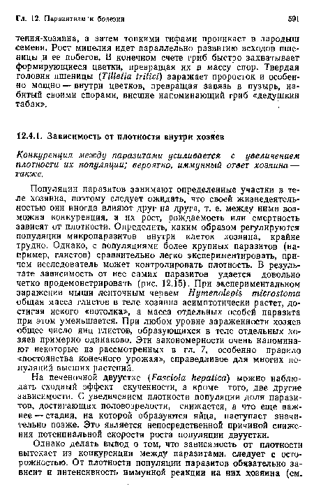 Популяции паразитов занимают определенные участки в теле хозяина, поэтому следует ожидать, что своей жизнедеятельностью они иногда влияют друг на друга, т. е. между нимн возможна конкуренция, а их рост, рождаемость или смертность зависят от плотности. Определить, каким образом регулируются популяции микропаразитов внутри клеток хозяина, крайне трудно. Однако, с популяциями более крупных паразитов (например, глистов) сравнительно легко экспериментировать, причем исследователь может контролировать плотность. В результате зависимость от нее самих паразитов удается довольно четко продемонстрировать (рис. 12.15). При экспериментальном заражении мыши ленточным червем Hymenolepis microstoma общая масса глистов в теле хозяина асимптотически растет, достигая некого «потолка», а масса отдельных особей паразита при этом уменьшается. При любом уровне зараженности хозяев общее число яиц глистов, образующихся в теле отдельных хозяев примерно одинаково. Эти закономерности очень напоминают некоторые из рассмотренных в гл. 7, особенно правило «постоянства конечного урожая», справедливое для многих популяций высших растений.