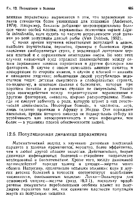 С точки зрения изучения естественных популяций в целом, наиболее поучительны, вероятно, примеры с болезнями среди населения слаборазвитых стран, с зараженной ленточным червем плотвой и с пораженным нематодами овсом. Во всех этих случаях наносимый вред отражает взаимодействие между самим заражением хозяина паразитами и другим фактором или факторами. В случае с овсом сочетались влияние нематод и конкуренция со стороны ячменя, в случае с плотвой — инвазия и нападение хищника; заболевания людей усугублялись недостатком пищи: детская смертность в слаборазвитых странах, по-видимому, в основном связана с болезнями, которые при хорошем питании в развитых странах не смертельны. Такого рода взаимодействия между паразитарными поражениями и другими факторами, очевидно, широко распространены. Никогда не следует забывать о роли, которую играет в них генетическая изменчивость. Некоторые болезни, в частности, корь, лишь недавно проникли в Африку и Индию. Они поражают население, предки которого никогда не подвергались отбору на устойчивость или невосприимчивость к этим инфекциям, тем более — в условиях плохой обеспеченности пищей.