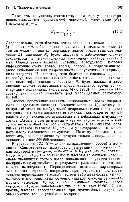 Следовательно, если болезнь очень заразна (высокое значение Р), вероятность гибели хозяина невелика (высокое значение f) или он может оставаться заразным долгое время (высокое значение L), значение Rp будет высоким и заболевание сможет сохраняться в малочисленных популяциях (низкое значение Nt). Определенные болезни растений, возбудители которых инфекционны очень долгое время, способны поддерживаться даже небольшими или разреженными популяциями (например, кила капусты). И напротив, если болезнь не слишком заразна, ее возбудитель обычно вызывает гибель хозяев или недолго сохраняет инфекционность, значение Rp будет низким и заболевание сможет существовать продолжительное время только в крупных популяциях (Anderson, May, 1978). С помощью этих соотношений можно объяснить ряд наблюдаемых закономерностей.