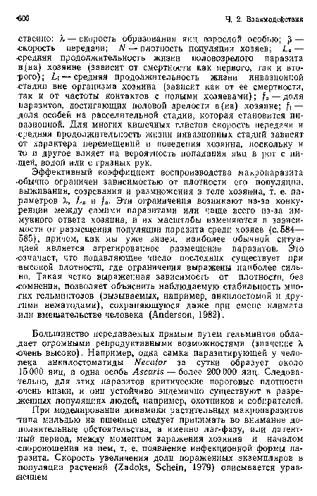 Эффективный коэффициент воспроизводства макропаразита ■обычно ограничен зависимостью от плотности его популяции, выживания, созревания и размножения в теле хозяина, т. е. параметров X, La и /а. Эти ограничения возникают из-за конкуренции между самими паразитами или чаще всего из-за иммунного ответа хозяина, и их масштабы изменяются в зависимости от размещения популяции паразита среди хозяев (с. 584— 585), причем, как мы уже знаем, наиболее обычной ситуацией является агрегированное размещение паразитов. Это означает, что подавляющее число последних существует при высокой плотности, где ограничения выражены наиболее сильно. Такая четко выраженная зависимость от плотности, без «сомнения, позволяет объяснить наблюдаемую стабильность многих гельминтозов (вызываемых, например, анкилостомой и другими нематодами), сохраняющуюся даже при смене климата гли вмешательстве человека (Anderson, 1982).