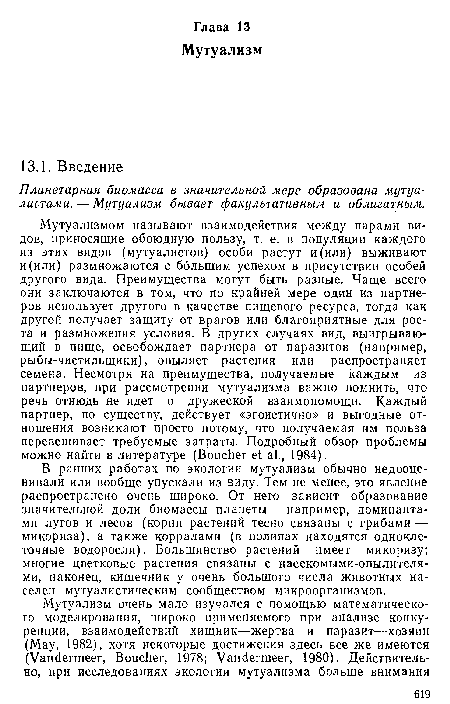 Мутуализмом называют взаимодействия между парами видов, приносящие обоюдную пользу, т. е. в популяции каждого из этих видов (мутуалистов) особи растут и (или) выживают и (или) размножаются с большим успехом в присутствии особей другого вида. Преимущества могут быть разные. Чаще всего они заключаются в том, что по крайней мере один из партнеров использует другого в качестве пищевого ресурса, тогда как другой получает защиту от врагов или благоприятные для роста и размножения условия. В других случаях вид, выигрывающий в пище, освобождает партнера от паразитов (например, рыбы-чистильщики), опыляет растения или распространяет семена. Несмотря на преимущества, получаемые каждым из партнеров, при рассмотрении мутуализма важно помнить, что речь отнюдь не идет о дружеской взаимопомощи. Каждый партнер, по существу, действует «эгоистично» и выгодные отношения возникают просто потому, что получаемая им польза перевешивает требуемые затраты. Подробный обзор проблемы можно найти в литературе (Boucher et al., 1984).