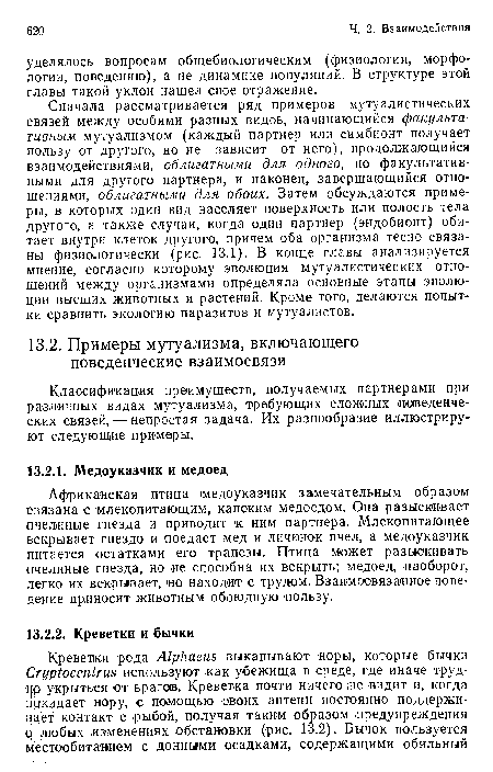 Сначала рассматривается ряд примеров мутуалистических связей между особями разных видов, начинающийся факультативным мутуализмом (каждый партнер или симбионт получает пользу от другого, но не зависит от него), продолжающийся взаимодействиями, облигатными для одного, но факультативными для другого партнера, и наконец, завершающийся отношениями, облигатными для обоих. Затем обсуждаются примеры, в которых один вид населяет поверхность или полость тела другого, а также случаи, когда один партнер (эндобионт) обитает внутри клеток другого, причем оба организма тесно связаны физиологически (рис. 13.1). В конце главы анализируется мнение, согласно которому эволюция мутуалистических отношений между организмами определяла основные этапы эволюции высших животных и растений. Кроме того, делаются попытки сравнить экологию паразитов и мутуалистов.