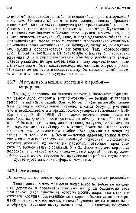 То, что у большинства высших растений называют корнями, на самом деле микориза («грибокорень») — тесный мутуализм грибов и корневой ткани, при котором грибы помогают хозяевам получать минеральное питание, а сами берут у растения часть необходимого им органического углерода (см. недавний обзор Harley, Smith, 1983). Лишь представители очень немногих семейств, например, крестоцветные, не образуют такой ассоциации. У большинства мхов, папоротников, плаунов, голосеменных и покрытосеменных обнаружены ткани, более или менее тесно переплетенные с мицелием грибов. Все доминанты основных типов растительности на Земле — лесные деревья, травы и кустарники — имеют хорошо выраженную микоризу. Ископаемые остатки древнейших наземных растений позволяют предполагать их тесную связь с грибами. У этих форм еще нет корневых волосков, а в некоторых случаях — даже корней, поэтому заселение суши могло зависеть от присутствия грибов-мутуалистов.