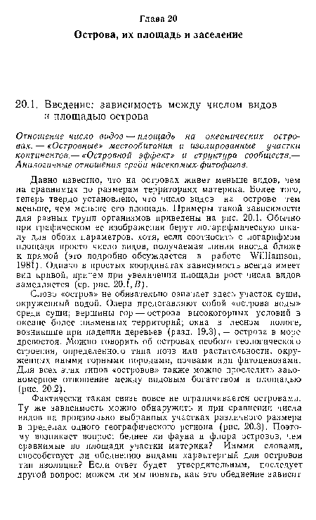 Давно известно, что на островах живет меньше видов, чем на сравнимых по размерам территориях материка. Более того, теперь твердо установлено, что число видов на острове тем меньше, чем меньше его площадь. Примеры такой зависимости для разных групп организмов приведены на рис. 20.1. Обычно при графическом ее изображении берут логарифмическую шкалу для обоих параметров, хотя, если соотносить с логарифмом площади просто число видов, получаемая линия иногда ближе к прямой (это подробно обсуждается в работе Williamson, 1981). Однако в простых координатах зависимость всегда имеет вид кривой, причем при увеличении площади рост числа видов замедляется (ср. рис. 20.1,В).