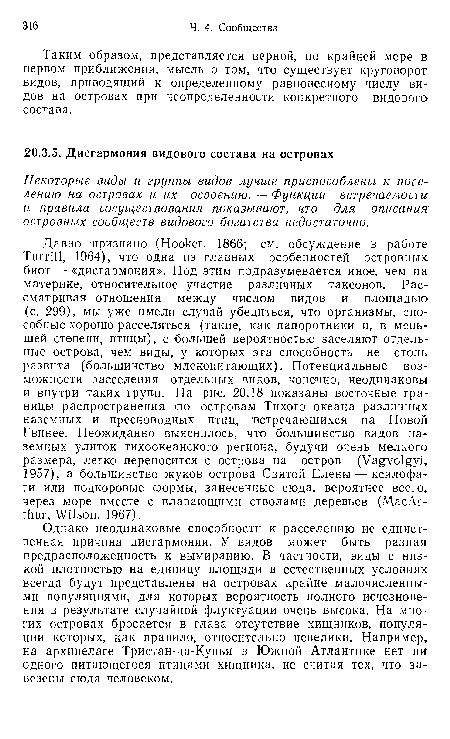 Давно признано (Hooker, 1866; см. обсуждение в работе Turrill, 1964), что одна из главных особенностей островных биот — «дисгармония». Под этим подразумевается иное, чем на материке, относительное участие различных таксонов. Рассматривая отношения между числом видов и площадью (с. 299), мы уже имели случай убедиться, что организмы, способные хорошо расселяться (такие, как папоротники и, в меньшей степени, птицы), с большей вероятностью заселяют отдельные острова, чем виды, у которых эта способность не столь развита (большинство млекопитающих). Потенциальные возможности расселения отдельных видов, конечно, неодинаковы и внутри таких групп. На рис. 20.18 показаны восточные границы распространения >по островам Тихого океана различных наземных и пресноводных птиц, встречающихся на Новой Гвинее. Неожиданно выяснилось, что большинство видов наземных улиток тихоокеанского региона, будучи очень мелкого размера, легко переносится с острова на остров (Vagvolgyi, 1957), а большинство жуков острова Святой Елены — ксилофаги или подкоровые формы, занесенные сюда, вероятнее всего, через море вместе с плавающими стволами деревьев (МасАг-thur, Wilson, 1967).