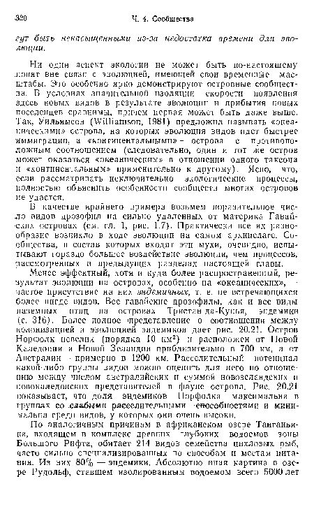 Менее эффектный, хотя и куда более распространенный, результат эволюции на островах, особенно на «океанических», —■ частое присутствие на них эндемичных, т. е. не встречающихся более нигде видов. Все гавайские дрозофилы, как и все виды наземных птиц на островах Тристан-да-Кунья,— эндемики (с. 316). Более полное представление о соотношении между колонизацией и эволюцией эндемиков дает рис. 20.21. Остров Норфолк невелик (порядка 10 км2) и расположен от Новой Каледонии и Новой Зеландии приблизительно в 700 км, а от Австралии — примерно в 1200 км. Расселительный потенциал какой-либо группы видов можно оценить для него по отношению между числом австралийских и суммой новозеландских и новокаледонских представителей в фауне острова. Рис. 20.21 показывает, что доля эндемиков Норфолка максимальна в группах со слабыми расселительными способностями и минимальна среди видов, у которых они очень высоки.