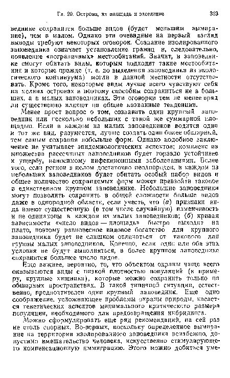 Менее прост вопрос о том, создавать один крупный заповедник или несколько небольших с такой же суммарной площадью. Если в каждом из малых заповедников водится один и тот же вид, разумеется, лучше создать один более обширный, тем самым сохраняя побольше форм. Однако подобное заключение не учитывает эпидемиологических аспектов; комплекс из множества рассеянных заповедников будет гораздо устойчивее к ущербу, наносимому инфекционными заболеваниями. Более того, если регион в целом достаточно неоднороден, в каждом из небольших заповедников будет обитать особый набор видов и общее количество сохраняемых форм может превзойти таковое в единственном крупном заповеднике. Небольшие заповедники могут позволить сохранить в общей сложности больше видов даже в однородной области, если учесть, что (а) признаки вида имеют существенную (в том числе случайную) изменчивость и не одинаковы в каждом из малых заповедников; (б) кривая зависимости «число видов — площадь» быстро выходит на плато, поэтому равновесное видовое богатство для крупного заповедника будет не слишком отличаться от такового для группы малых заповедников. Конечно, если одно или оба этих условия не будут выполняться, в более крупном заповеднике сохранится большее число видов.