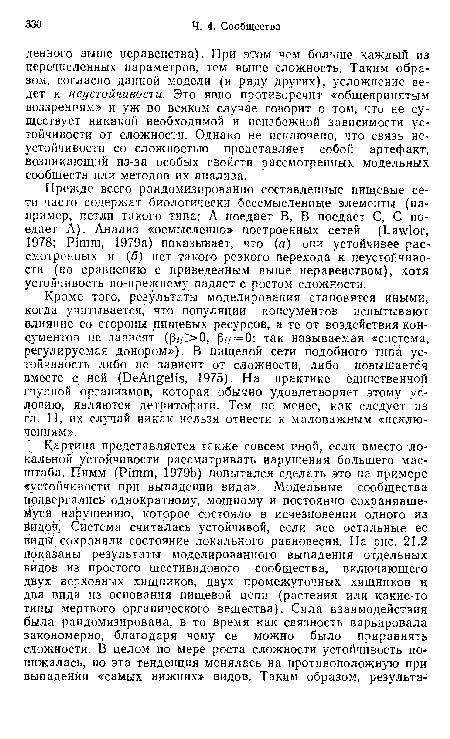 Кроме того, результаты моделирования становятся иными, когда учитывается, что популяции консументов испытывают влияние со стороны пищевых ресурсов, а те от воздействия консументов не зависят (¡3,/Х), 3(/ = 0: так называемая «система, регулируемая донором»), В пищевой сети подобного типа устойчивость либо не зависит от сложности, либо повышается вместе с ней (DeAngelis, 1975). На практике единственной группой организмов, которая обычно удовлетворяет этому условию, являются детритофаги. Тем не менее, как следует из гл. 11, их случай никак нельзя отнести к маловажным «исключениям».