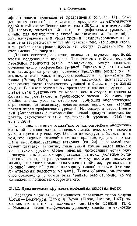 Очевидно, придется отказаться от классического энергетического объяснения длины пищевых цепей; некоторые экологи уже отвергли эту гипотезу. Однако не следует забывать и о том, что видовое разнообразие, как правило, существенно выше в высокопродуктивных регионах (гл. 22), а каждый кон-сумент питается, вероятно, лишь узким кругом видов нижнего трофического уровня. Объем энергии, проходящий через одну пищевую цепь в высокопродуктивном регионе (большое количество энергии, но распределенное между многими подсистемами), не может сильно отличаться от объема, протекающего по одной пищевой цепи в малопродуктивной системе (где число отдельных подсистем меньше). Таким образом, энергетическое объяснение не может быть принято безоговорочно, но мы не можем и полностью отбросить его.