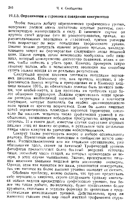 Следует также рассмотреть вопрос о выборе оптимального рациона. Представим себе появление в сообществе нового хищника. Растительноядными или же хищными организмами, уже обитавшими здесь, станет он питаться? Трофический уровень фитофагов предоставляет более богатый энергией источник пищи, поскольку число стадий, на которых происходили ее потери, в этом случае минимально. Значит, преимущества питания нижними звеньями пищевой цепи достаточно очевидны. Однако, если так кормятся все виды, усиливается конкуренция, так что питание на более высоких уровнях позволит ее снизить.