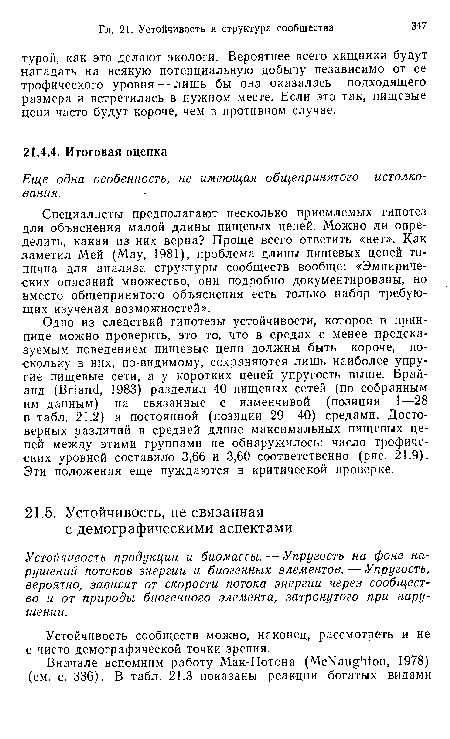 Одно из следствий гипотезы устойчивости, которое в прин-пице можно проверить, это то, что в средах с менее предсказуемым поведением пищевые цепи должны быть короче, поскольку в них, по-видимому, сохраняются лишь наиболее упругие пищевые сети, а у коротких цепей упругость выше. Брай-анд (Briand, 1983) разделил 40 пищевых сетей (по собранным им данным) на связанные с изменчивой (позиции 1—28 в табл. 21.2) и постоянной (позиции 29—40) средами. Достоверных различий в средней длине максимальных пищевых цепей между этими группами не обнаружилось: число трофических уровней составило 3,66 и 3,60 соответственно (рис. 21.9). Эти положения еще нуждаются в критической проверке.