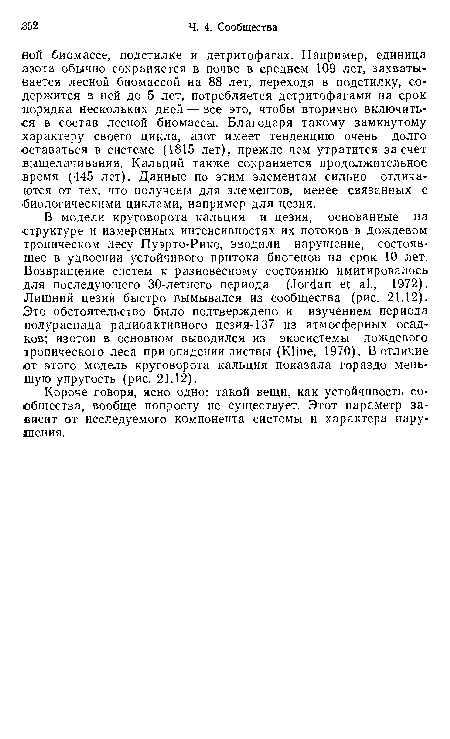 В модели круговорота кальция и цезия, основанные на структуре и измеренных интенсивностях их потоков в дождевом тропическом лесу Пуэрто-Рико, вводили нарушение, состоявшее в удвоении устойчивого притока биогенов на срок 10 лет. Возвращение систем к разновесному состоянию имитировалось для последующего 30-летнего периода (Jordan et al., 1972). Лишний цезий быстро вымывался из сообщества (рис. 21.12). Это обстоятельство было подтверждено и изучением периода полураспада радиоактивного цезия-137 из атмосферных осадков; изотоп в основном выводился из экосистемы дождевого тропического леса при опадении листвы (Kline, 1970). В отличие от этого модель круговорота кальция показала гораздо меньшую упругость (рис. 21.12).