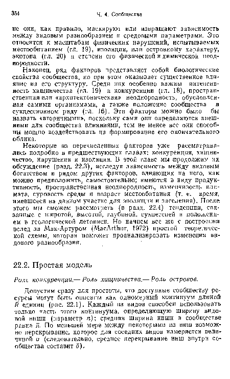 Некоторые из перечисленных факторов уже рассматривались подробно в предшествующих главах: конкуренция, хищничество, нарушения и изоляция. В этой главе мы продолжим их обсуждение (разд. 22.3), исследуя зависимость между видовым богатством и рядом других факторов, влияющих на него, как можно предположить, самостоятельно; имеются в виду продуктивность, пространственная неоднородность, изменчивость климата, суровость среды и возраст местообитания (т. е. время, имевшееся на данном участке для эволюции и заселения). После этого мы сможем рассмотреть (в разд. 22.4) тенденции, связанные с широтой, высотой, глубиной, сукцессией и положением в геологической летописи. Но начнем все же с построения вслед за Мак-Артуром (МасАгШиг, 1972) простой теоретической схемы, которая поможет проанализировать изменения видового разнообразия.