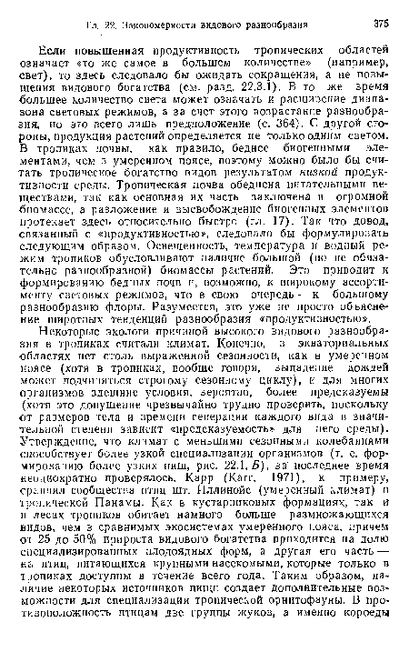 Если повышенная продуктивность тропических областей означает «то же самое в большем количестве» (например, свет), то здесь следовало бы ожидать сокращения, а не повышения видового богатства (см. разд. 22.3.1). В то же время большее количество света может означать и расширение диапазона световых режимов, а за счет этого возрастание разнообразия, но это всего лишь предположение (с. 364). С другой стороны, продукция растений определяется не только одним светом. В тропиках почвы, как правило, беднее биогенными элементами, чем в умеренном поясе, поэтому можно было бы считать тропическое богатство видов результатом низкой продуктивности среды. Тропическая почва обеднена питательными веществами, так как основная их часть заключена в огромной биомассе, а разложение и высвобождение биогенных элементов протекает здесь относительно быстро (гл. 17). Так что довод, связанный с «продуктивностью», следовало бы формулировать следующим образом. Освещенность, температура и водный режим тропиков обусловливают наличие большой (но не обязательно разнообразной) биомассы растений. Это приводит к формированию бедных почв и, возможно, к широкому ассортименту световых режимов, что в свою очередь — к большому разнообразию флоры. Разумеется, это уже не просто объяснение широтных тенденций разнообразия «продуктивностью».