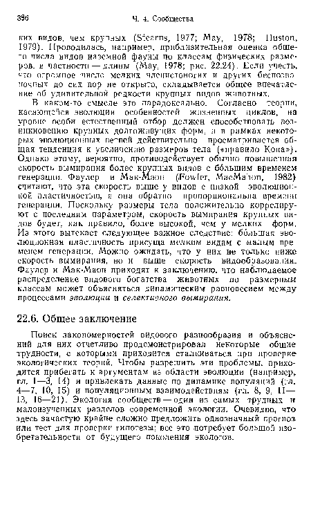 В каком-то смысле это парадоксально. Согласно теории, касающейся эволюции особенностей жизненных циклов, на уровне особи естественный отбор должен способствовать возникновению крупных долгоживущих форм, и в рамках некоторых эволюционных ветвей действительно просматривается общая тенденция к увеличению размеров тела («правило Копа»), Однако этому, вероятно, противодействует обычно повышенная скорость вымирания более крупных видов с большим временем генерации. Фаулер и Мак-Маон (Fowler, MacMahon, 1982) считают, что эта скорость выше у видов с низкой эволюционной пластичностью, а она обратно пропорциональна времени генерации. Поскольку размеры тела положительно коррелируют с последним параметром, скорость вымирания крупных видов будет, как правило, более высокой, чем у мелких форм. Из этого вытекает следующее важное следствие: большая эволюционная пластичность присуща мелким видам с малым временем генерации. Можно ожидать, что у них не только ниже скорость вымирания, но и выше скорость видообразования. Фаулер и Мак-Маон приходят к заключению, что наблюдаемое распределение видового богатства животных по размерным классам может объясняться динамическим равновесием между процессами эволюции и селективного вымирания.